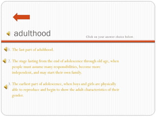adulthood 1.  The last part of adulthood.     2.  The stage lasting from the end of adolescence through old age, when people must assume many responsibilities, become more  independent, and may start their own family.     3.  The earliest part of adolescence, when boys and girls are physically  able to reproduce and begin to show the adult characteristics of their  gender. Click on your answer choice below.   