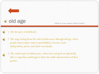 old age 1.  The last part of adulthood.     2.  The stage lasting from the end of adolescence through old age, when people must assume many responsibilities, become more  independent, and ay start their own family.    3.  The earliest part of adolescence, when boys and girls are physically  able to reproduce and begin to show the adult characteristics of their  gender. Click on your answer choice below.   