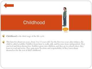 Childhood  is the third stage of the life cycle.    This lasts for about ten years, from 3 to 12 years old. For the first two years after infancy, the child is called a toddler. Toddlers learn how to walk, talk, and become more independent. They can feed and dress themselves. Toddlers grow into children, and they go to school where they learn to read and write. They gain more freedom and responsibility as they learn about themselves for the rest of their childhood. Childhood 
