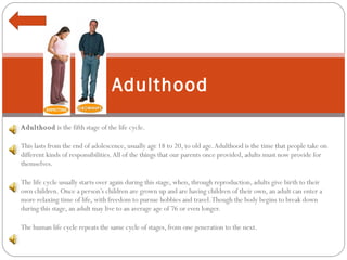 Adulthood  is the fifth stage of the life cycle. This lasts from the end of adolescence, usually age 18 to 20, to old age. Adulthood is the time that people take on different kinds of responsibilities. All of the things that our parents once provided, adults must now provide for themselves.  The life cycle usually starts over again during this stage, when, through reproduction, adults give birth to their own children. Once a person’s children are grown up and are having children of their own, an adult can enter a more relaxing time of life, with freedom to pursue hobbies and travel. Though the body begins to break down during this stage, an adult may live to an average age of 76 or even longer.  The human life cycle repeats the same cycle of stages, from one generation to the next.  Adulthood 