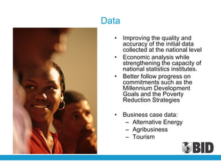 Data
  • Improving the quality and
    accuracy of the initial data
    collected at the national level
  • Economic analysis while
    strengthening the capacity of
    national statistics institutes.
  • Better follow progress on
    commitments such as the
    Millennium Development
    Goals and the Poverty
    Reduction Strategies

  • Business case data:
     – Alternative Energy
     – Agribusiness
     – Tourism
 