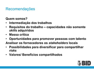 Recomendações

Quem somos?
• Intermediação dos trabalhos
• Requisitos do trabalho – capacidades não somente
  skills adquiridos
• Massa critica
• Oportunidades para promover pessoas com talento
Analisar os fornecedores os stakeholders locais
• Possibilidades para diversificar para compartilhar
  risks
• Valores/ Benefícios compartilhados
 