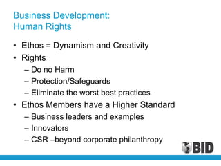Business Development:
Human Rights

• Ethos = Dynamism and Creativity
• Rights
  – Do no Harm
  – Protection/Safeguards
  – Eliminate the worst best practices
• Ethos Members have a Higher Standard
  – Business leaders and examples
  – Innovators
  – CSR –beyond corporate philanthropy
 