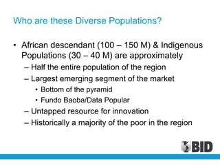 Who are these Diverse Populations?

• African descendant (100 – 150 M) & Indigenous
  Populations (30 – 40 M) are approximately
  – Half the entire population of the region
  – Largest emerging segment of the market
     • Bottom of the pyramid
     • Fundo Baoba/Data Popular
  – Untapped resource for innovation
  – Historically a majority of the poor in the region
 