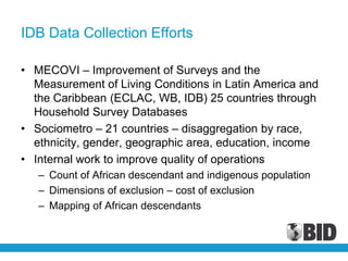 IDB Data Collection Efforts

• MECOVI – Improvement of Surveys and the
  Measurement of Living Conditions in Latin America and
  the Caribbean (ECLAC, WB, IDB) 25 countries through
  Household Survey Databases
• Sociometro – 21 countries – disaggregation by race,
  ethnicity, gender, geographic area, education, income
• Internal work to improve quality of operations
   – Count of African descendant and indigenous population
   – Dimensions of exclusion – cost of exclusion
   – Mapping of African descendants
 