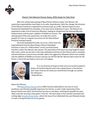 New Orleans Pelicans
Owner Tom Benson Passes Away, Wife Gayle to Take Over
After the unfortunate passing of New Orleans Pelicans owner Tom Benson, the
ownership responsibilities have fallen to his wife, Gayle Benson. With this change, the direction
of the Pelicans franchise is expected to continue to go up, as Mrs. Benson hopes to carry
forward the basketball first mentality, if not even try to emphasize it more. The Pelicans are
expected to make a lot of noise this offseason, hoping to complement the otherworldly play
Anthony Davis and last year’s addition of DeMarcus Cousins. The
ultimate goal of the new ownership is to make the current
playoff run more of a regular occurrence for the New Orleans
franchise moving forward.
All of this basketball first talk, of course, comes from the
long-held belief that the New Orleans Pelicans basketball
franchise is more of a “little brother” to the successful Saints
franchise, which Tom Benson also owned. The ownership of the team has long fought to dispel
that rumor, which can be seen in the slow methodical overhaul of the Pelicans with a complete
rebrand and even a recent arena remodel. Add in the aggressive offseason which most notably
saw the addition of DeMarcus Cousins and you can tell the late Mr. Benson had a vision for the
future, a vision that we hope to carry out in his legacy.
“It is my sincerest of hopes to fully carry out my late husband’s
dream of transforming this team into a powerhouse in the division,
and I hop e that we can show our commitment through our actions
this offseason.”
- Gayle Benson
About the Pelicans:
The New Orleans Pelicans are an NBA Franchise dedicated to not only on-court
excellence, but the best possible experience for the fan, as well. Under ownership of the
Benson family since 2012, the franchise has seen a new dawn, reaching the playoffs this year,
2018, and even winning a close game 1 thus far. The team plays in the recently renovated and
cutting-edge Smoothie King Center, where the input of our dedicated fans was followed closely
in order in bring the best out of our games.
 