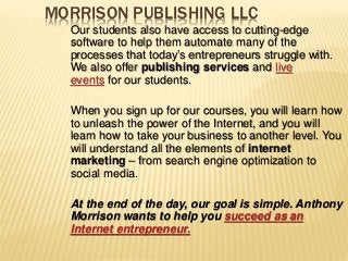 MORRISON PUBLISHING LLC
Our students also have access to cutting-edge
software to help them automate many of the
processes that today’s entrepreneurs struggle with.
We also offer publishing services and live
events for our students.
When you sign up for our courses, you will learn how
to unleash the power of the Internet, and you will
learn how to take your business to another level. You
will understand all the elements of internet
marketing – from search engine optimization to
social media.
At the end of the day, our goal is simple. Anthony
Morrison wants to help you succeed as an
Internet entrepreneur.
 