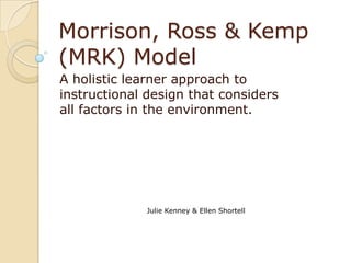 Morrison, Ross & Kemp
(MRK) Model
A holistic learner approach to
instructional design that considers
all factors in the environment.




             Julie Kenney & Ellen Shortell
 