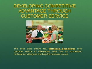 DEVELOPING COMPETITIVE
ADVANTAGE THROUGH
CUSTOMER SERVICE
This case study shows how Morrisons Superstores uses
customer service to differentiate itself from its competitors,
motivate its colleagues and help the business to grow.
 