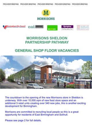 PROVIDER BRIEFING PROVIDER BRIEFING PROVIDER BRIEFING PROVIDER BRIEFING PROVIDER BRIEFING




                        MORRISONS SHELDON
                       PARTNERSHIP PATHWAY

                               VACANCIES
            GENERAL SHOP FLOOR VACANCIES




  The countdown to the opening of the new Morrisons store in Sheldon is
  underway. With over 10,000 sqm of new food store space and an
  additional 5 retail units creating over 340 new jobs, this is another exciting
  development for Birmingham.

  Morrisons are committed to recruiting local people so this is a great
  opportunity for residents of East Birmingham and Solihull.

  Please see page 2 for full details.
 