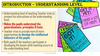 • Understanding level of teaching Teacher tries to
present his instructions at the understanding
level.
• Makes the pupils understand the
generalizations, principles & facts.
• Teacher tries to provide more & more
opportunities to develop the intellectual
behaviors of the pupils.
• Both pupils & the teachers participate in
developing the lesson while teaching occurs at
the understanding level.
17-01-2022 Dr. C. BEULAH JAYARANI 5
 