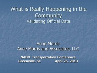 What is Really Happening in the
Community
Validating Official Data
Anne Morris
Anne Morris and Associates, LLC
NADO Transportation Conference
Greenville, SC April 25, 2013
 