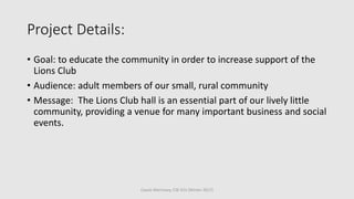 Project Details:
• Goal: to educate the community in order to increase support of the
Lions Club
• Audience: adult members of our small, rural community
• Message: The Lions Club hall is an essential part of our lively little
community, providing a venue for many important business and social
events.
Cassie Morrissey, CSE 615 (Winter 2017)
 