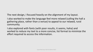 The next design, I focused heavily on the alignment of my layout.
I also worked to make the language feel more relaxed (calling the hall a
gathering place, rather than a venue) to appeal to our relaxed, rural
community.
I also explored with fonts (with poor results, it seems, haha) and
worked to reduce my text to a more concise, list format to minimize the
effort required to access the information.
Cassie Morrissey, CSE 615 (Winter 2017)
 