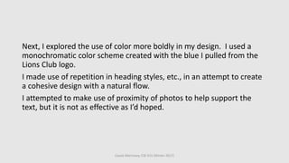 Cassie Morrissey, CSE 615 (Winter 2017)
Next, I explored the use of color more boldly in my design. I used a
monochromatic color scheme created with the blue I pulled from the
Lions Club logo.
I made use of repetition in heading styles, etc., in an attempt to create
a cohesive design with a natural flow.
I attempted to make use of proximity of photos to help support the
text, but it is not as effective as I’d hoped.
 
