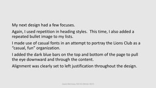 Cassie Morrissey, CSE 615 (Winter 2017)
My next design had a few focuses.
Again, I used repetition in heading styles. This time, I also added a
repeated bullet image to my lists.
I made use of casual fonts in an attempt to portray the Lions Club as a
“casual, fun” organization.
I added the dark blue bars on the top and bottom of the page to pull
the eye downward and through the content.
Alignment was clearly set to left justification throughout the design.
 