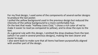 Cassie Morrissey, CSE 615 (Winter 2017)
For my final design, I used some of the components of several earlier designs
to produce the last poster.
I pulled the yellow background used in the previous design but reduced the
intensity of the yellow background to a more comfortable hue.
On the text that reads “Halfway Lions Club,” I chose a rich color of red to
make it easier to read (as compared to yellow), and to draw the eyes to the
text.
As a general rule with this design, I omitted the drop shadows from the text.
(which I’ve used in several previous designs), making the text clearer and
easier to read.
I also went back to make sure that all items had been purposefully aligned
with another part of the design.
 