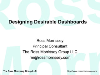 Designing Desirable Dashboards Ross Morrissey Principal Consultant The Ross Morrissey Group LLC [email_address] 