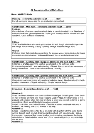 A2 Coursework Overall Marks Sheet
Name: MORRISS Hollie
Planning – comments and mark out of 18/20
For full comments please see the pre-production marks sheet
Construction – Main Task – comments and mark out of 30/40
Footage:
Controlled use of camera, good variety of shots, some shots out of focus. Good use of
mise-en-scene and genre conventions. Some good use of locations. Visuals work well
with lyrics. Clear narrative established.
Editing:
Video is edited to beat with some good actions to beat, though at times footage does
not always match intensity of song. Sped up footage does not always work.
Overall:
Proficient video that meets the conventions for a dance video. More attention to visuals
to maintain audience interest. Video would benefit from a resolution to narrative.
Construction – Ancillary Task 1 (Digipak) comments and mark out of 7/10
Evidence of proficiency in the creative use of most of the technical skills.
Front cover is good with clear understanding of layout. Back cover shows awareness of
design conventions. Inside covers show effective creativity.
Construction – Ancillary Task 1 (Poster) comments and mark out of 7/10
Evidence of proficiency in the creative use of most of the technical skills.
Clear design and great image with good manipulation shown. Good variety of font with
excellent awareness of layout and design. Simple, elegant design.
Evaluation – Comments and mark out of 18/20
Question 1:
Video – excellent detail on how video conforms/challenges chosen genre. Great detail
on how technical elements and mise-en-scene used in video. Good reference to real
products with images taken from real products to show how product conforms to genre
conventions. Good use of Goodwin to analyse product.
Images could have been added instead of just blank screen. And while this post is
excellent, the running time of 13 minutes is too long.
Question 2:
Emaze – excellent detail on how the 3 products work together with the same theme
running through each product. Clear design throughout with key elements – colour,
iconography, image and font – used in all products creating meaning and familiarity
with audience. Good detail on use of ‘star’. Good use of real products in post to help
see the links.
Question 3:
 