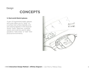 8
CONCEPTS
Design
5. Real world Sketch glasses
A pair of Augmented reality glasses
and a pen allow you to “draw” on
a surface real surface digitally, and
yet nothing appears in the physical
world. These “Sketches” could be
saved, and could be used to allow
people to “take notes” or “edit” their
physical environments.
Affinity DiagramI 543 Interaction Design Method | | Zan Morris, Melissa Tang
 