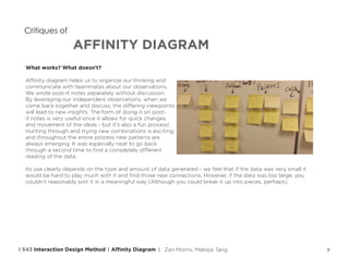 9
AFFINITY DIAGRAM
Critiques of
What works? What doesn’t?
Affinity diagram helps us to organize our thinking and
communicate with teammates about our observations.
We wrote post-it notes separately without discussion.
By leveraging our independent observations, when we
come back together and discuss, the differing viewpoints
will lead to new insights. The form of doing it on post-
it notes is very useful since it allows for quick changes
and movement of the ideas - but it’s also a fun process!
Hunting through and trying new combinations is exciting,
and throughout the entire process new patterns are
always emerging. It was especially neat to go back
through a second time to find a completely different
reading of the data.
Its use clearly depends on the type and amount of data generated - we feel that if the data was very small it
would be hard to play much with it and find those new connections. However, if the data was too large, you
couldn’t reasonably sort it in a meaningful way (Although you could break it up into pieces, perhaps).
Affinity DiagramI 543 Interaction Design Method | | Zan Morris, Melissa Tang
 
