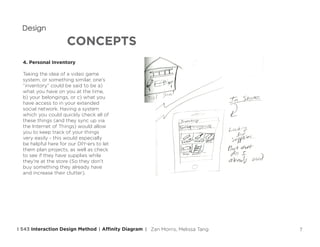 7
CONCEPTS
Design
4. Personal Inventory
Taking the idea of a video game
system, or something similar, one’s
“inventory” could be said to be a)
what you have on you at the time,
b) your belongings, or c) what you
have access to in your extended
social network. Having a system
which you could quickly check all of
these things (and they sync up via
the Internet of Things) would allow
you to keep track of your things
very easily - this would especially
be helpful here for our DIY-ers to let
them plan projects, as well as check
to see if they have supplies while
they’re at the store (So they don’t
buy something they already have
and increase their clutter).
Affinity DiagramI 543 Interaction Design Method | | Zan Morris, Melissa Tang
 