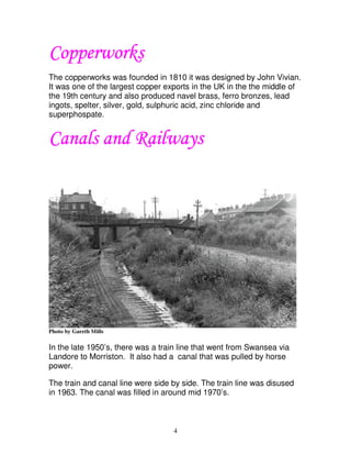 Copperworks
The copperworks was founded in 1810 it was designed by John Vivian.
It was one of the largest copper exports in the UK in the the middle of
the 19th century and also produced navel brass, ferro bronzes, lead
ingots, spelter, silver, gold, sulphuric acid, zinc chloride and
superphospate.


Canals and Railways




Photo by Gareth Mills

In the late 1950’s, there was a train line that went from Swansea via
Landore to Morriston. It also had a canal that was pulled by horse
power.

The train and canal line were side by side. The train line was disused
in 1963. The canal was filled in around mid 1970’s.



                                   4
 