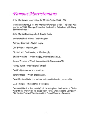 Morriston
        orristonians
Famous Morristonians
John Morris was responsible for Morris Castle 1768-1774.

Morriston is famous for The Morriston Orpheus Choir- The choir was
formed in 1935. They performed at the London Palladium with Harry
Secombe in1957. .

John Morris (Copperworks & Castle Graig)

William Richard Arnold - Welsh rugby.

Anthony Clement – Welsh rugby.

Cliff Bowen – Welsh rugby.

Richard and Paul Moriaty – Welsh rugby.

Shane Williams – Welsh Rugby. International 2008.

James Thomas – Welsh International & Swansea AFC.

Hayley Tullet – International athlete.

Ceri Phillips – Actor and stand up.

Jeremy Rees – Welsh broadcaster.

Dewi Morris – Welsh comedian, actor and television personality

D. Z. Phillips – Philosopher of Religion.

Desmond Barrit – Actor and Choir he was given the Laurence Olivier
Award best known for his stage work Royal Shakespeare Company,
Chichester Festival Theatre and the Grand Theatre, Swansea.




                                      7
 