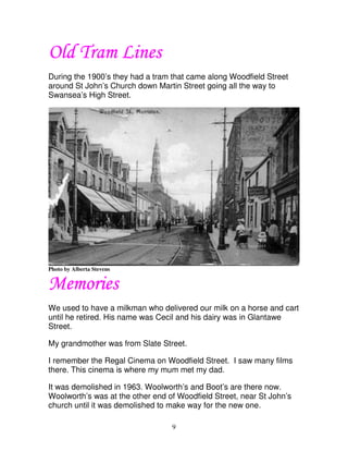 Old Tram Lines
During the 1900’s they had a tram that came along Woodfield Street
around St John’s Church down Martin Street going all the way to
Swansea’s High Street.




Photo by Alberta Stevens


Memories
We used to have a milkman who delivered our milk on a horse and cart
until he retired. His name was Cecil and his dairy was in Glantawe
Street.

My grandmother was from Slate Street.

I remember the Regal Cinema on Woodfield Street. I saw many films
there. This cinema is where my mum met my dad.

It was demolished in 1963. Woolworth’s and Boot’s are there now.
Woolworth’s was at the other end of Woodfield Street, near St John’s
church until it was demolished to make way for the new one.

                                  9
 