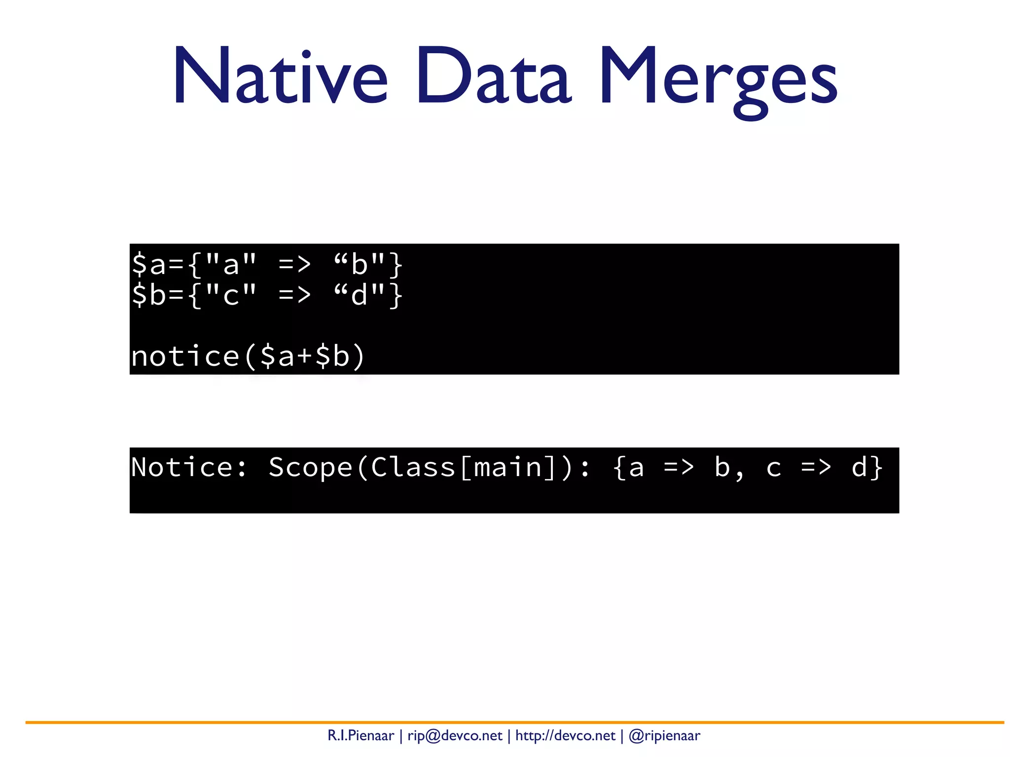 R.I.Pienaar | rip@devco.net | http://devco.net | @ripienaar
$a={"a" => “b"}
$b={"c" => “d"}
notice($a+$b)
Native Data Merges
Notice: Scope(Class[main]): {a => b, c => d}
 