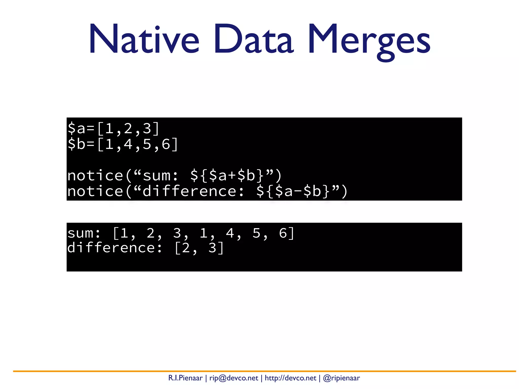 R.I.Pienaar | rip@devco.net | http://devco.net | @ripienaar
$a=[1,2,3]
$b=[1,4,5,6]
notice(“sum: ${$a+$b}”)
notice(“difference: ${$a-$b}”)
Native Data Merges
sum: [1, 2, 3, 1, 4, 5, 6]
difference: [2, 3]
 