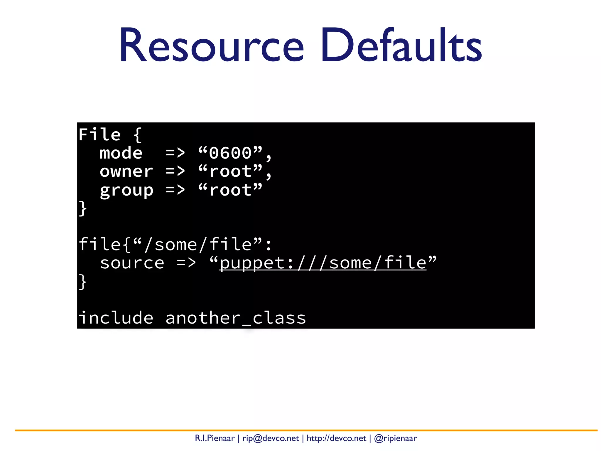 R.I.Pienaar | rip@devco.net | http://devco.net | @ripienaar
File {
mode => “0600”,
owner => “root”,
group => “root”
}
file{“/some/file”:
source => “puppet:///some/file”
}
include another_class
Resource Defaults
 