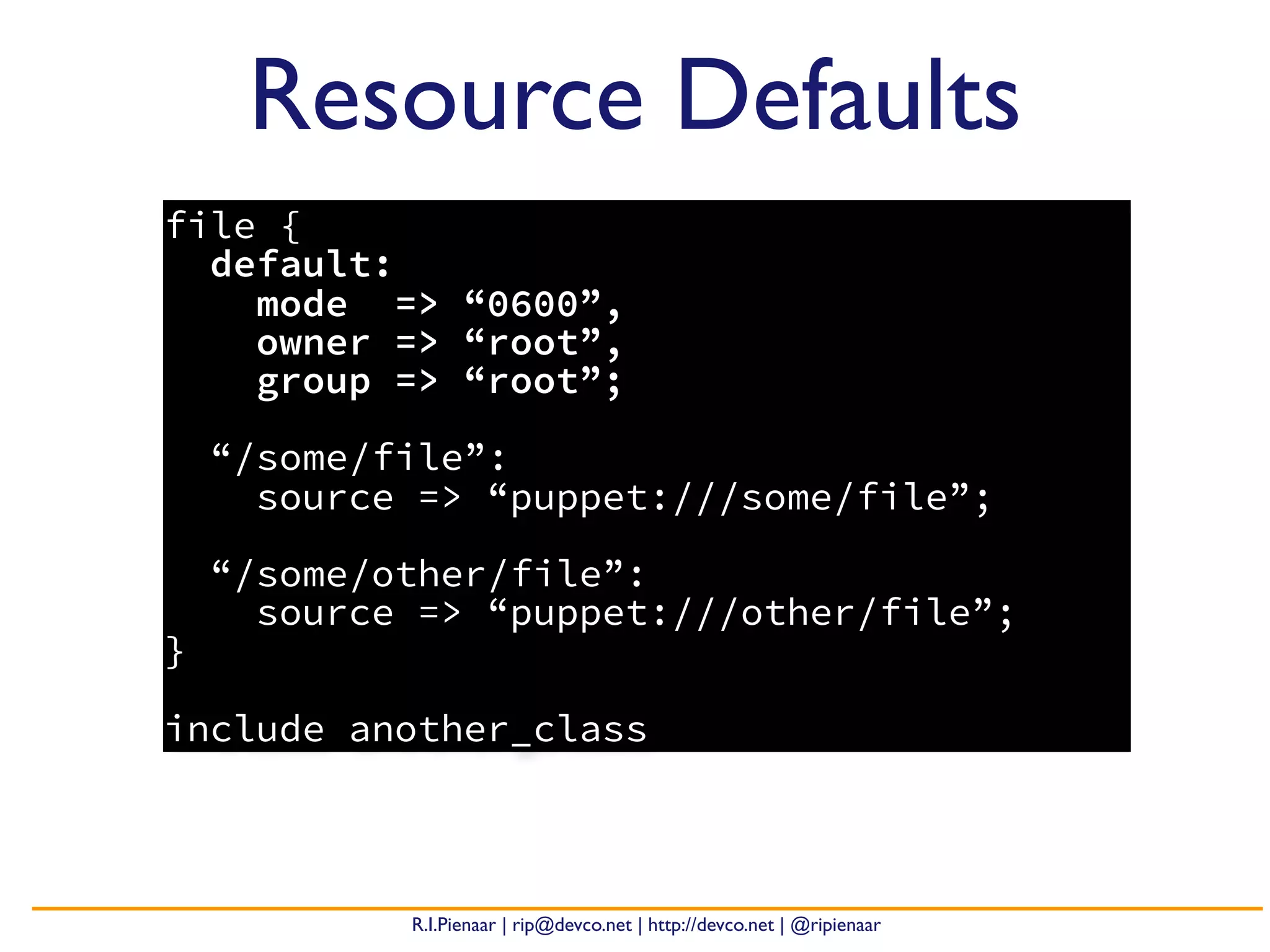 R.I.Pienaar | rip@devco.net | http://devco.net | @ripienaar
file {
default:
mode => “0600”,
owner => “root”,
group => “root”;
“/some/file”:
source => “puppet:///some/file”;
“/some/other/file”:
source => “puppet:///other/file”;
}
include another_class
Resource Defaults
 