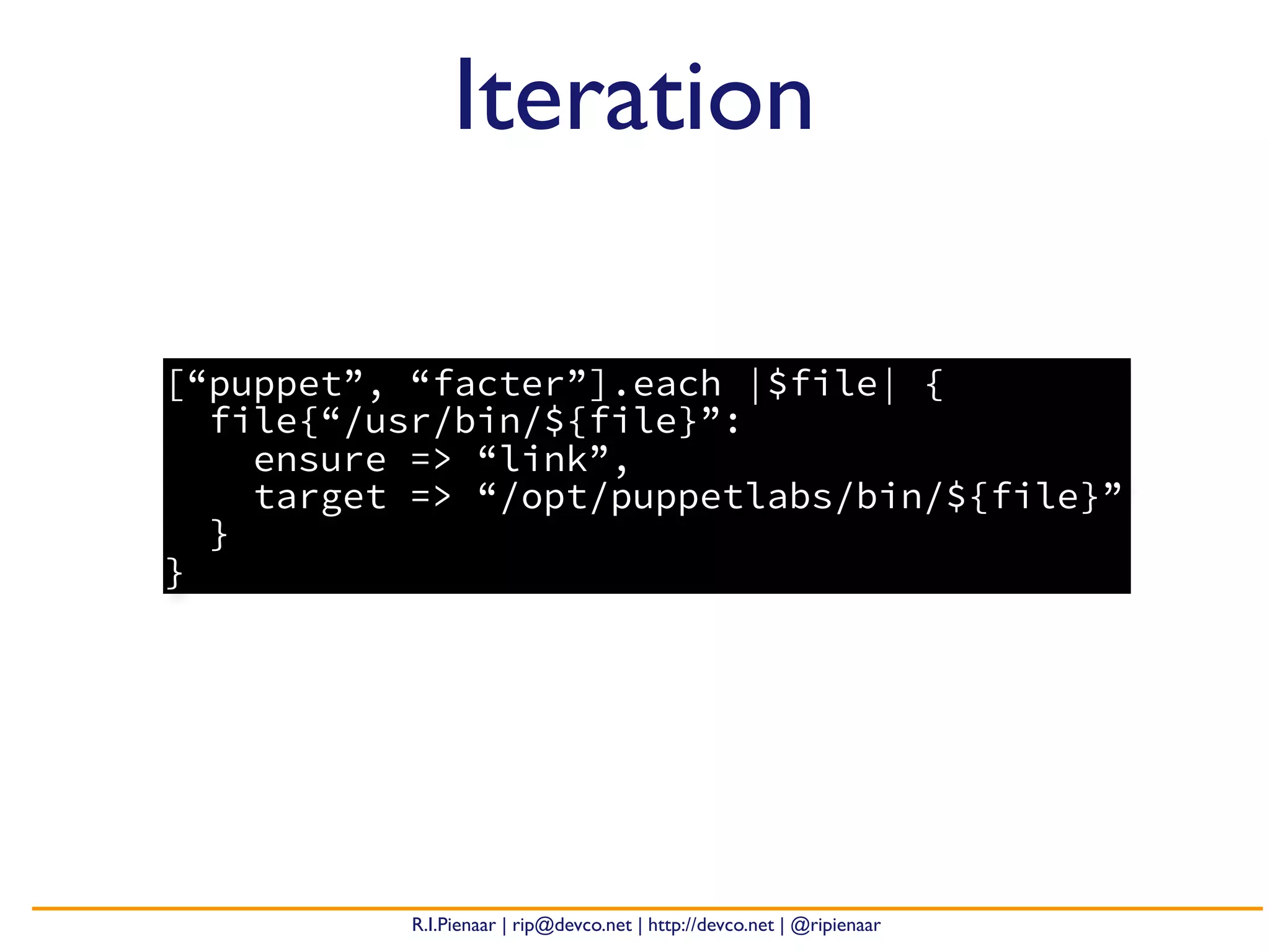 R.I.Pienaar | rip@devco.net | http://devco.net | @ripienaar
[“puppet”, “facter”].each |$file| {
file{“/usr/bin/${file}”:
ensure => “link”,
target => “/opt/puppetlabs/bin/${file}”
}
}
Iteration
 