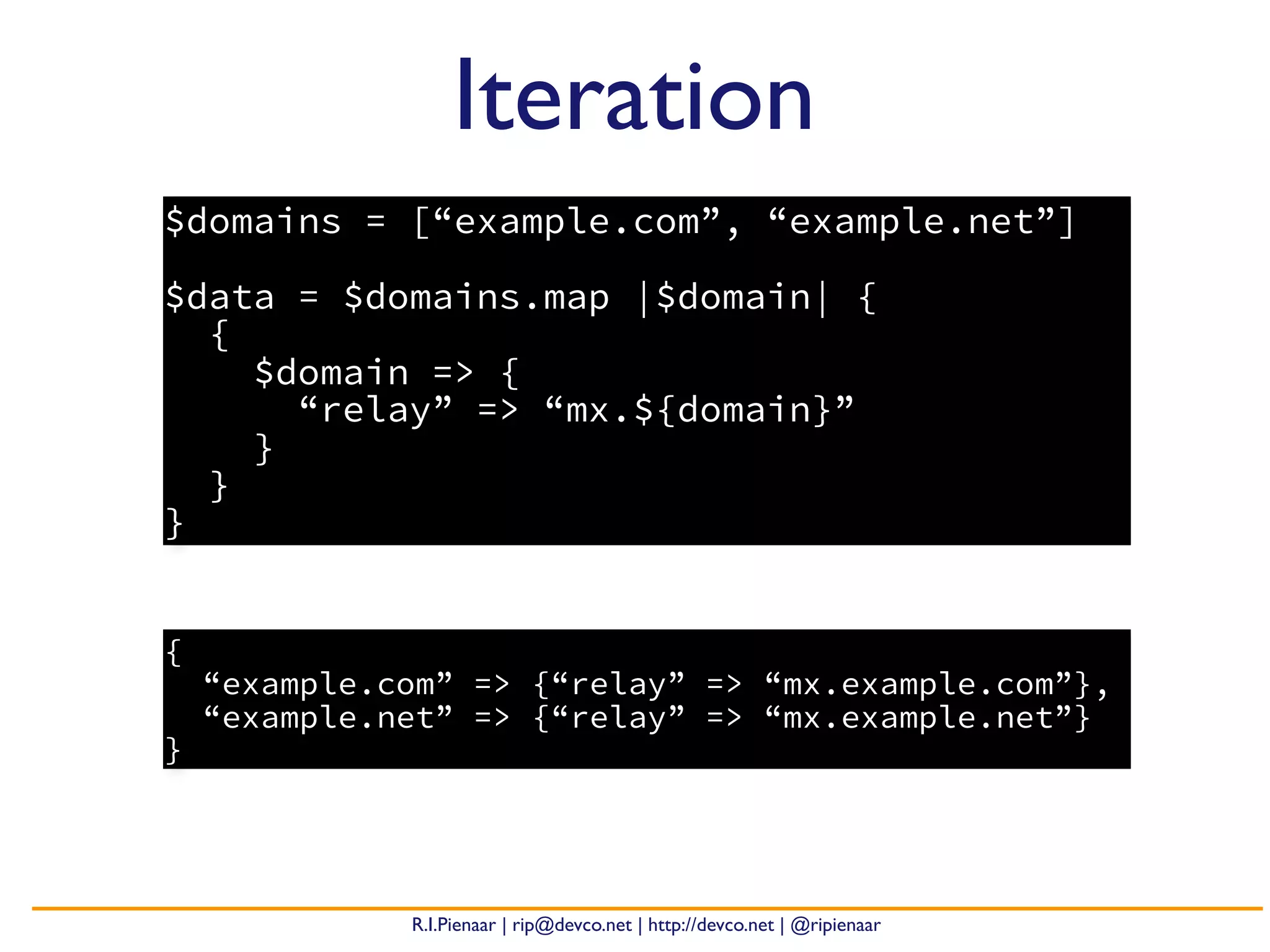R.I.Pienaar | rip@devco.net | http://devco.net | @ripienaar
$domains = [“example.com”, “example.net”]
$data = $domains.map |$domain| {
{
$domain => {
“relay” => “mx.${domain}”
}
}
}
Iteration
{
“example.com” => {“relay” => “mx.example.com”},
“example.net” => {“relay” => “mx.example.net”}
}
 