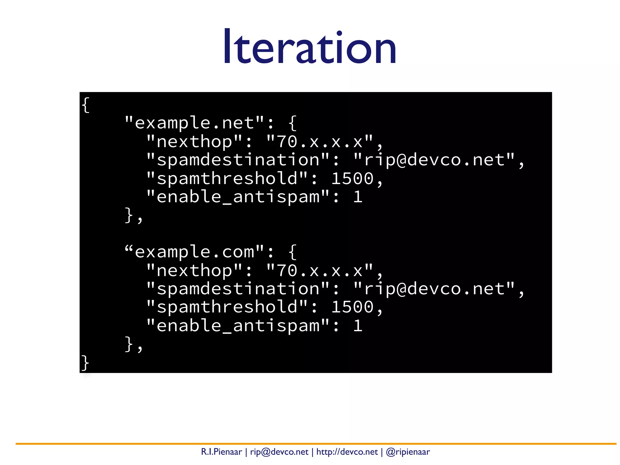 R.I.Pienaar | rip@devco.net | http://devco.net | @ripienaar
{
"example.net": {
"nexthop": "70.x.x.x",
"spamdestination": "rip@devco.net",
"spamthreshold": 1500,
"enable_antispam": 1
},
“example.com": {
"nexthop": "70.x.x.x",
"spamdestination": "rip@devco.net",
"spamthreshold": 1500,
"enable_antispam": 1
},
}
Iteration
 