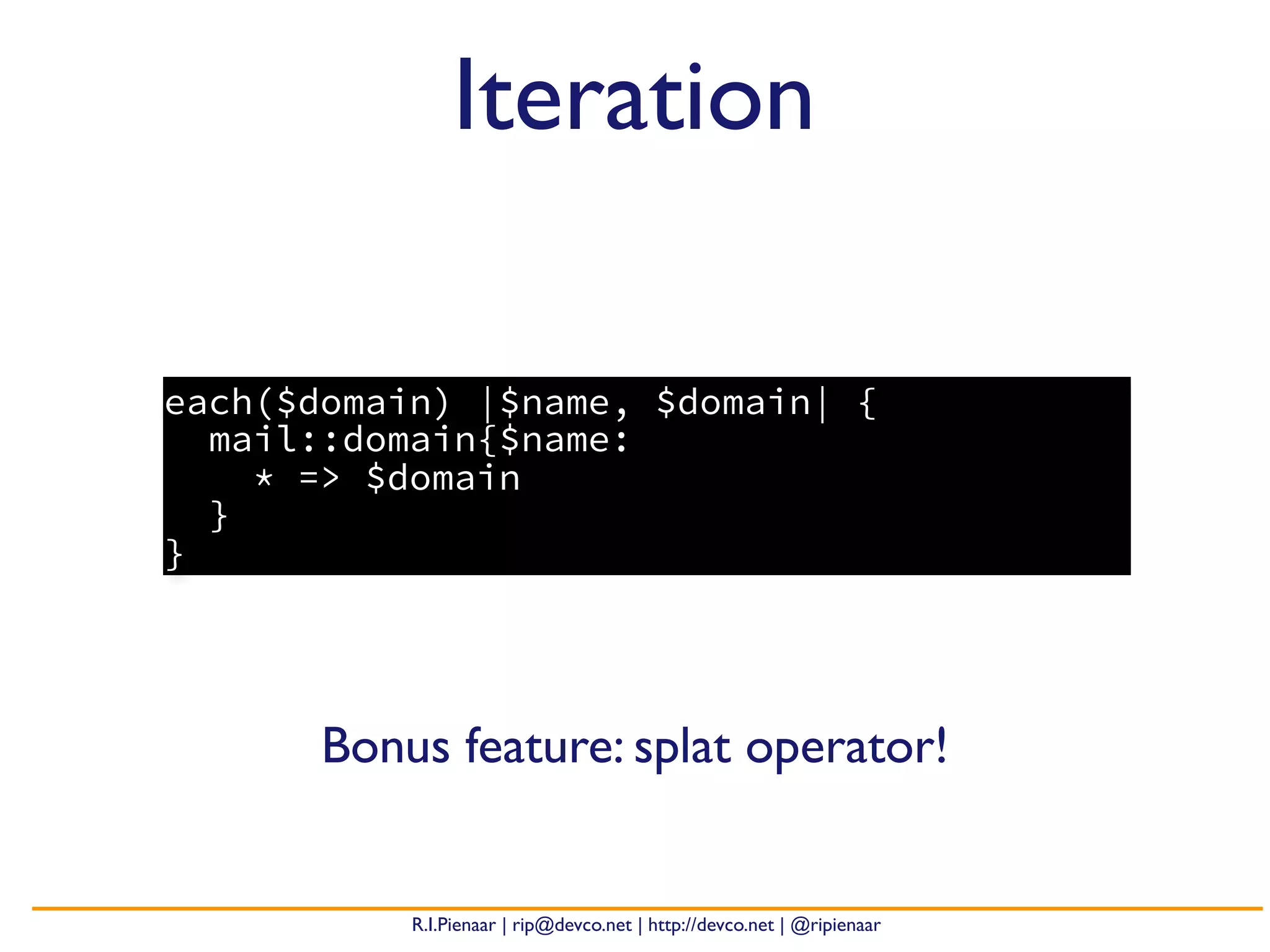 R.I.Pienaar | rip@devco.net | http://devco.net | @ripienaar
each($domain) |$name, $domain| {
mail::domain{$name:
* => $domain
}
}
Iteration
Bonus feature: splat operator!
 