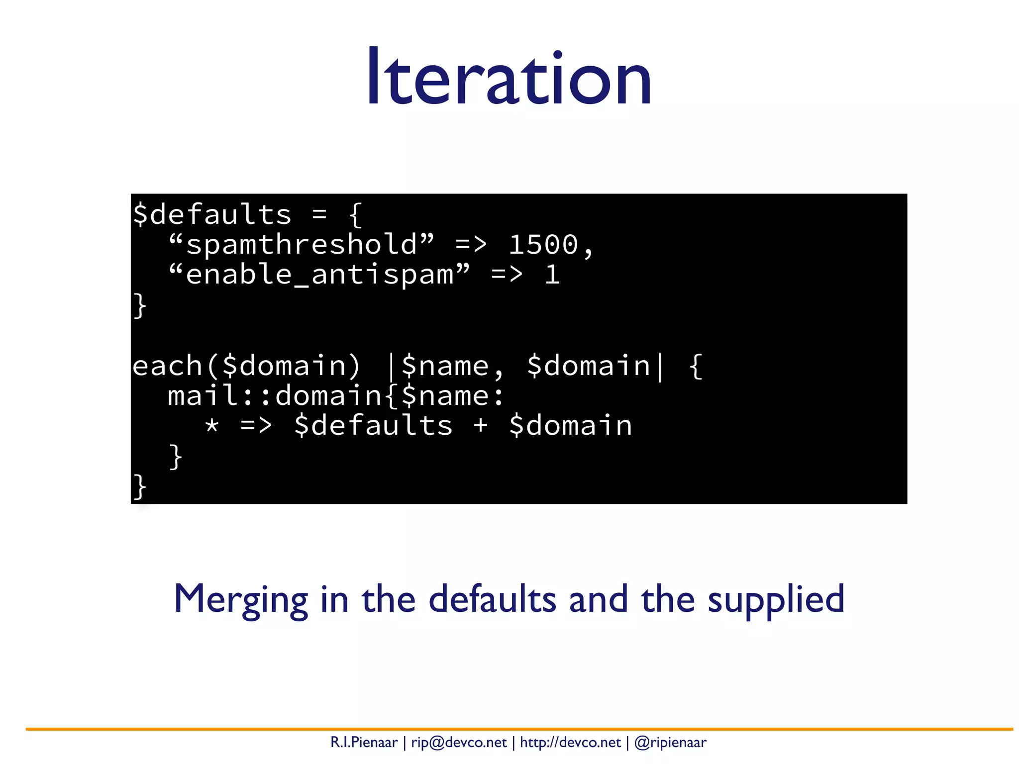 R.I.Pienaar | rip@devco.net | http://devco.net | @ripienaar
$defaults = {
“spamthreshold” => 1500,
“enable_antispam” => 1
}
each($domain) |$name, $domain| {
mail::domain{$name:
* => $defaults + $domain
}
}
Iteration
Merging in the defaults and the supplied
 
