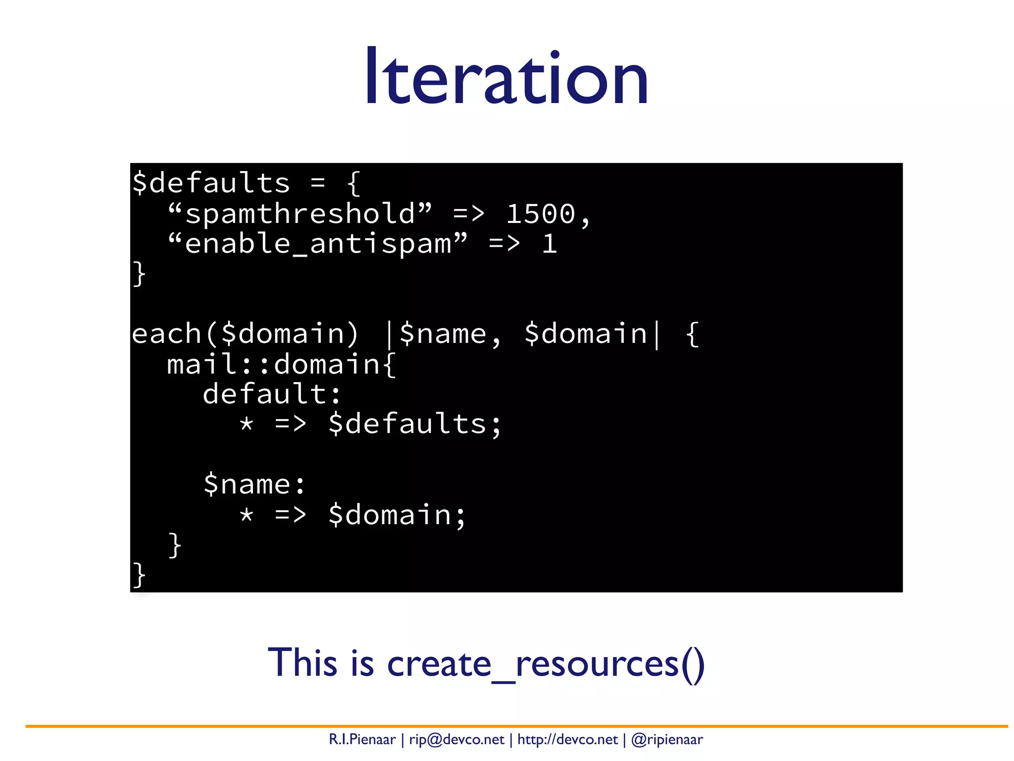 R.I.Pienaar | rip@devco.net | http://devco.net | @ripienaar
$defaults = {
“spamthreshold” => 1500,
“enable_antispam” => 1
}
each($domain) |$name, $domain| {
mail::domain{
default:
* => $defaults;
$name:
* => $domain;
}
}
Iteration
This is create_resources()
 
