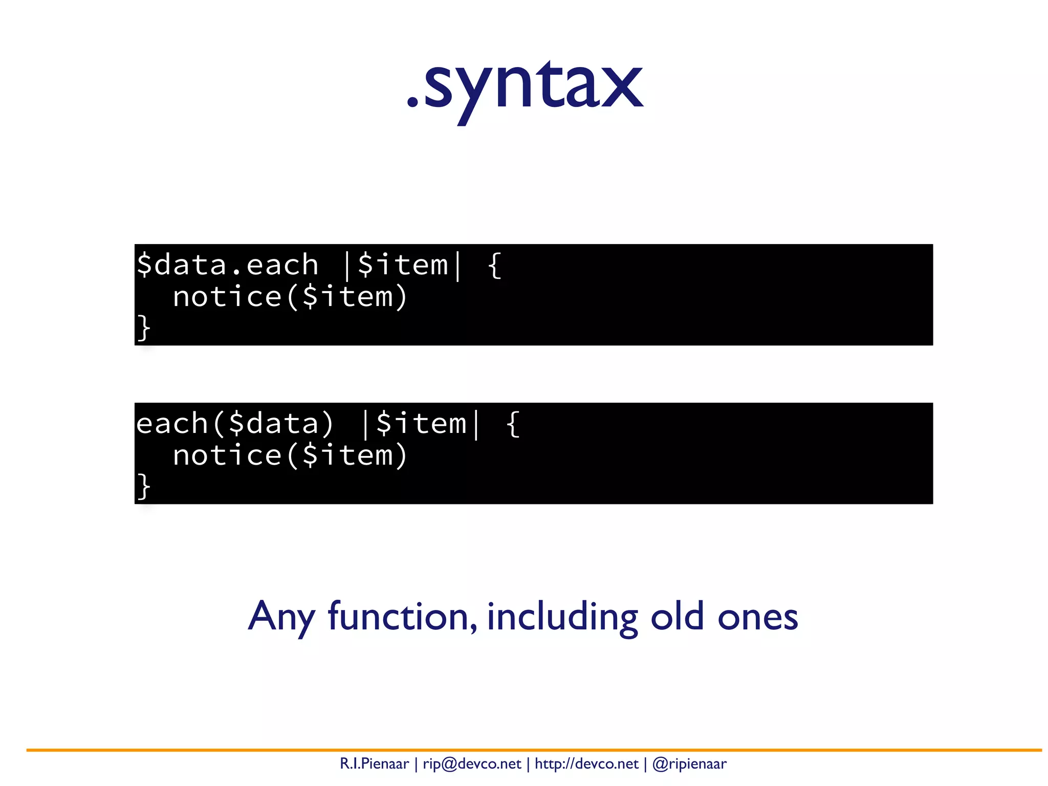R.I.Pienaar | rip@devco.net | http://devco.net | @ripienaar
each($data) |$item| {
notice($item)
}
.syntax
$data.each |$item| {
notice($item)
}
Any function, including old ones
 