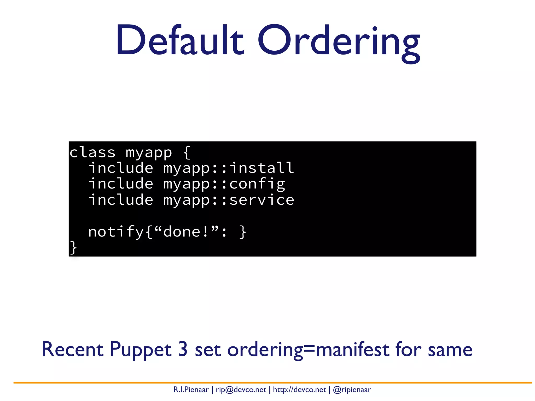 R.I.Pienaar | rip@devco.net | http://devco.net | @ripienaar
class myapp {
include myapp::install
include myapp::config
include myapp::service
notify{“done!”: }
}
Default Ordering
Recent Puppet 3 set ordering=manifest for same
 
