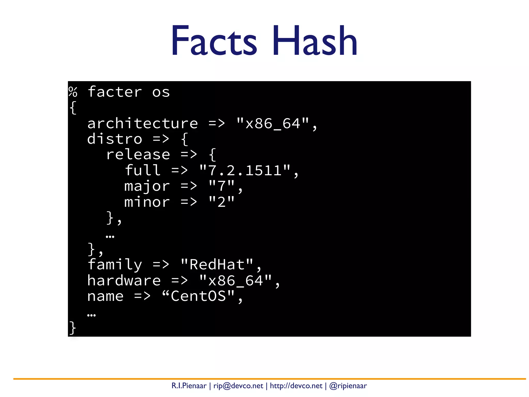 R.I.Pienaar | rip@devco.net | http://devco.net | @ripienaar
% facter os
{
architecture => "x86_64",
distro => {
release => {
full => "7.2.1511",
major => "7",
minor => "2"
},
…
},
family => "RedHat",
hardware => "x86_64",
name => “CentOS",
…
}
Facts Hash
 