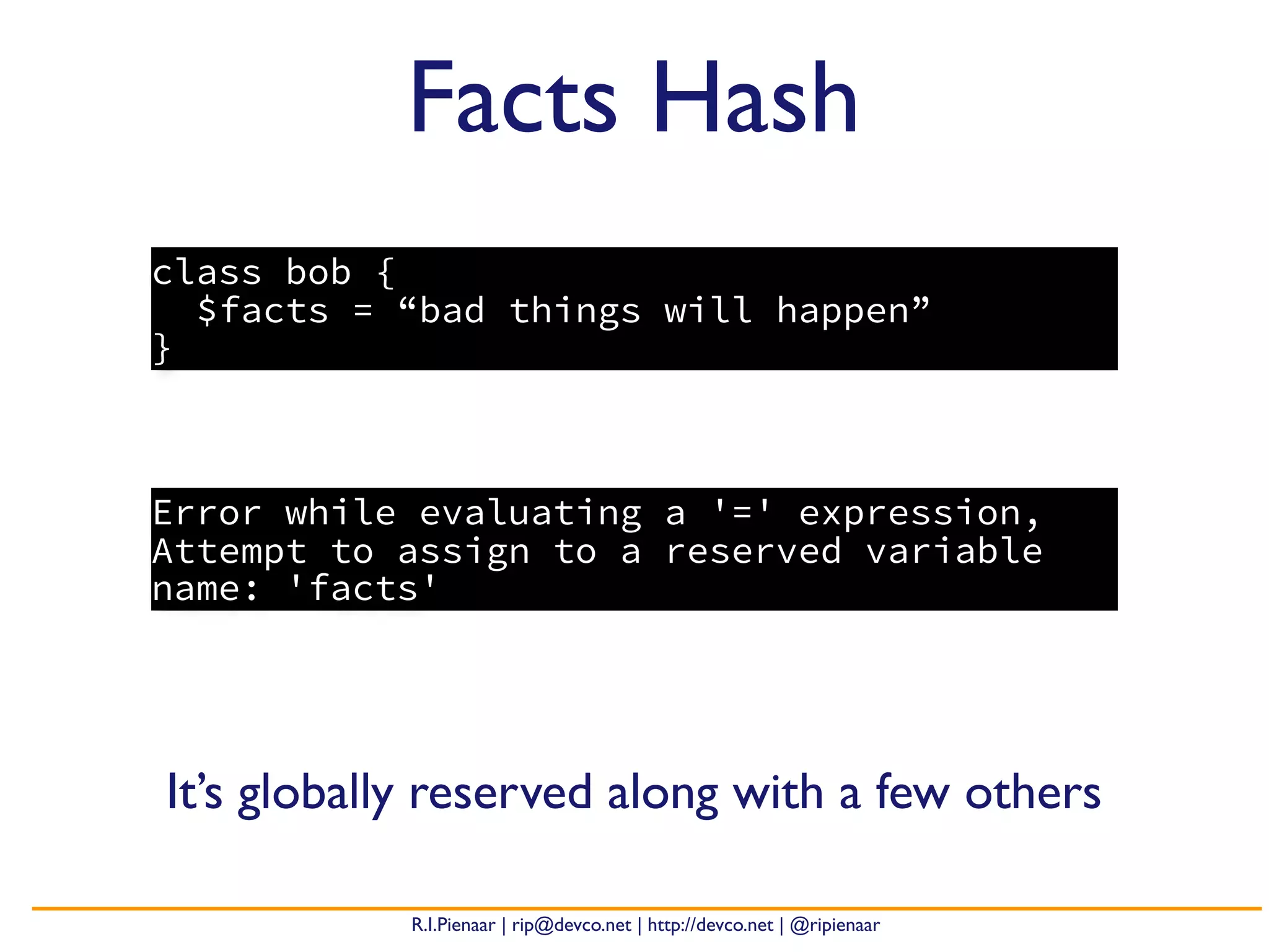 R.I.Pienaar | rip@devco.net | http://devco.net | @ripienaar
class bob {
$facts = “bad things will happen”
}
Facts Hash
Error while evaluating a '=' expression,
Attempt to assign to a reserved variable
name: 'facts'
It’s globally reserved along with a few others
 