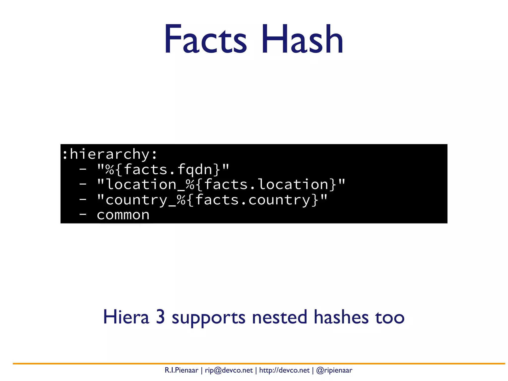 R.I.Pienaar | rip@devco.net | http://devco.net | @ripienaar
:hierarchy:
- "%{facts.fqdn}"
- "location_%{facts.location}"
- "country_%{facts.country}"
- common
Facts Hash
Hiera 3 supports nested hashes too
 