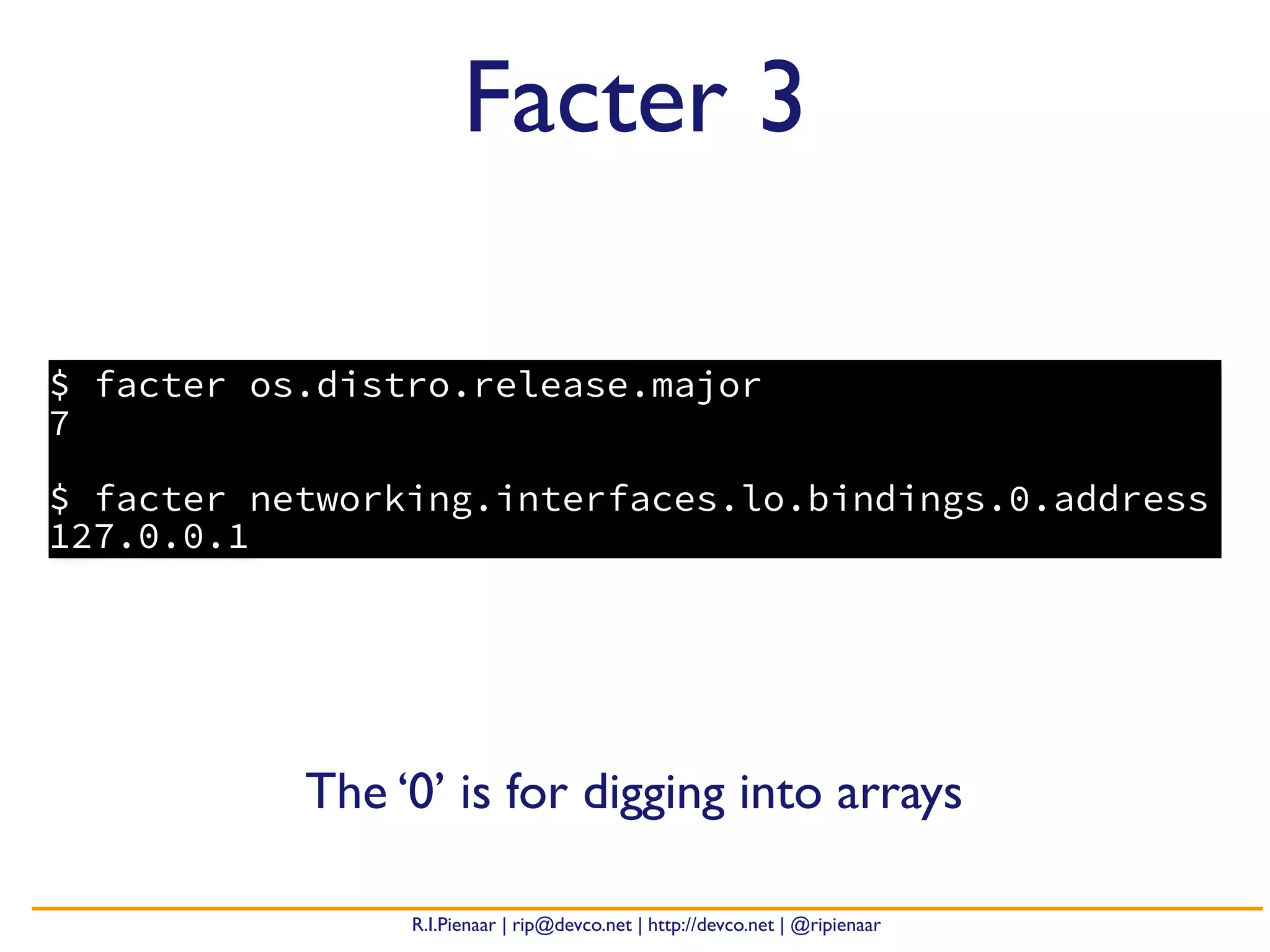 R.I.Pienaar | rip@devco.net | http://devco.net | @ripienaar
$ facter os.distro.release.major
7
$ facter networking.interfaces.lo.bindings.0.address
127.0.0.1
Facter 3
The ‘0’ is for digging into arrays
 