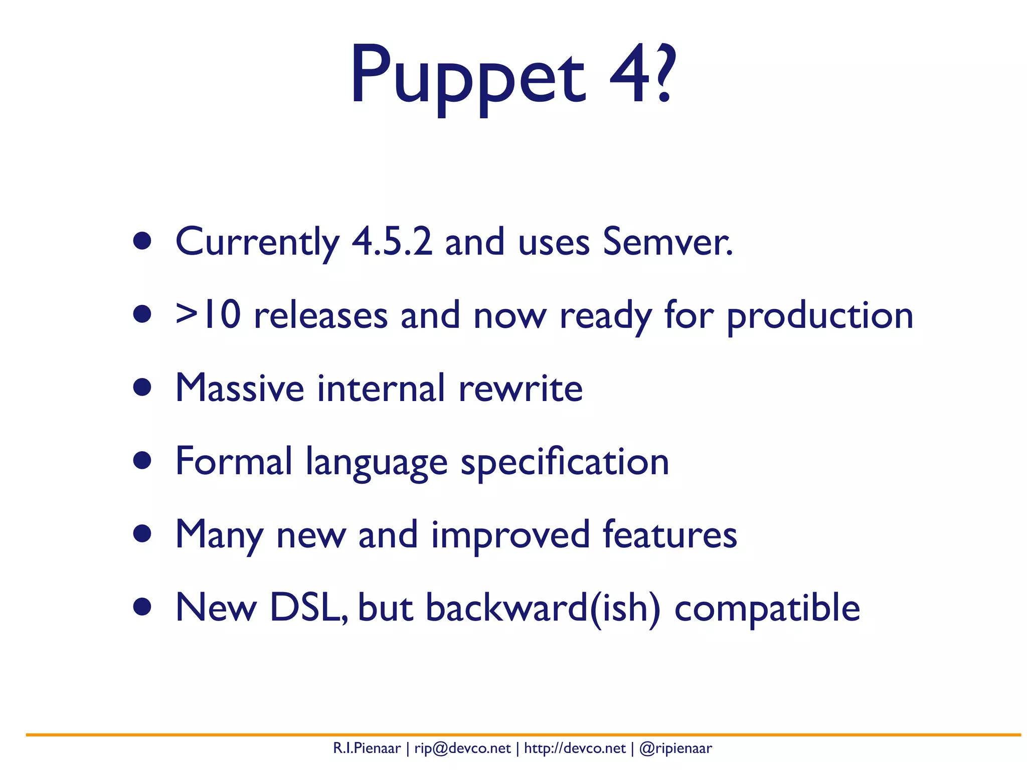 R.I.Pienaar | rip@devco.net | http://devco.net | @ripienaar
Puppet 4?
• Currently 4.5.2 and uses Semver.
• >10 releases and now ready for production
• Massive internal rewrite
• Formal language speciﬁcation
• Many new and improved features
• New DSL, but backward(ish) compatible
 