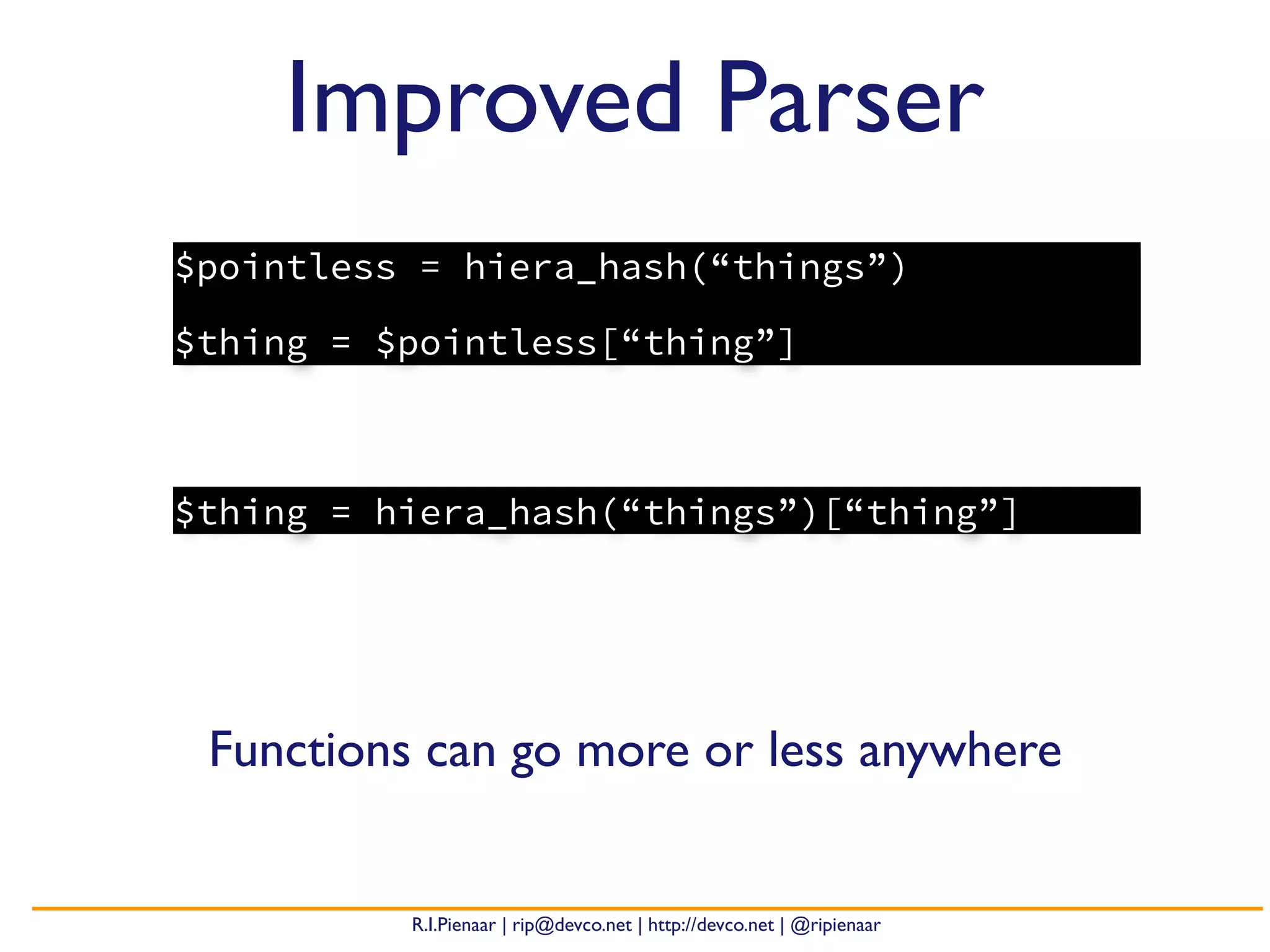 R.I.Pienaar | rip@devco.net | http://devco.net | @ripienaar
Improved Parser
Functions can go more or less anywhere
$pointless = hiera_hash(“things”)
$thing = $pointless[“thing”]
$thing = hiera_hash(“things”)[“thing”]
 