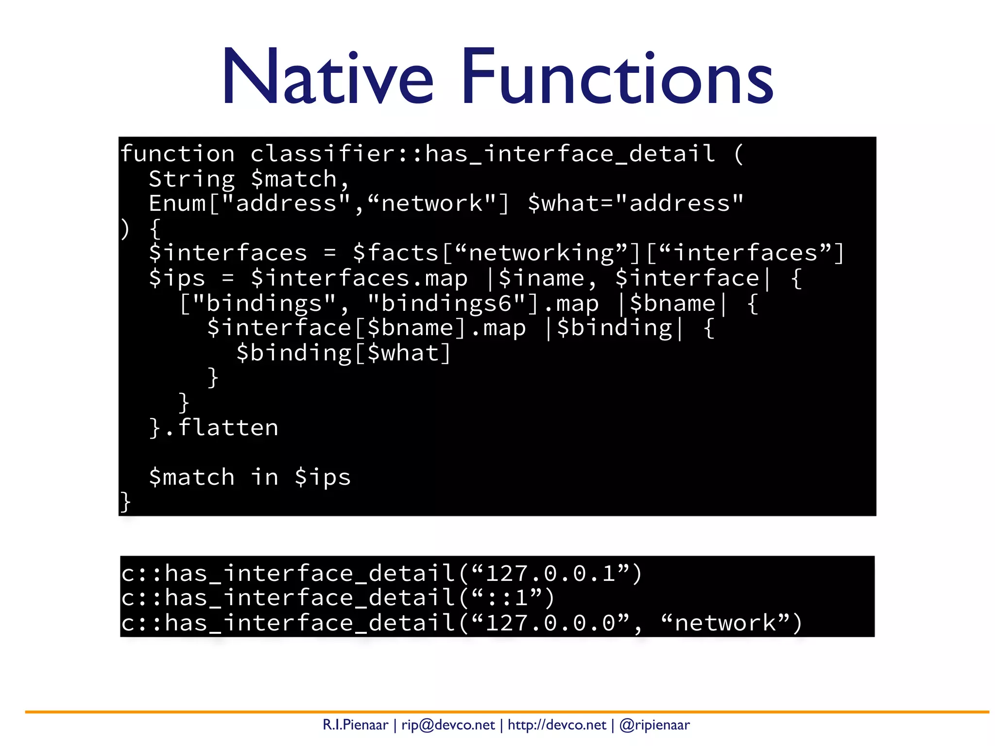 R.I.Pienaar | rip@devco.net | http://devco.net | @ripienaar
Native Functions
function classifier::has_interface_detail (
String $match,
Enum["address",“network"] $what="address"
) {
$interfaces = $facts[“networking”][“interfaces”]
$ips = $interfaces.map |$iname, $interface| {
["bindings", "bindings6"].map |$bname| {
$interface[$bname].map |$binding| {
$binding[$what]
}
}
}.flatten
$match in $ips
}
c::has_interface_detail(“127.0.0.1”)
c::has_interface_detail(“::1”)
c::has_interface_detail(“127.0.0.0”, “network”)
 