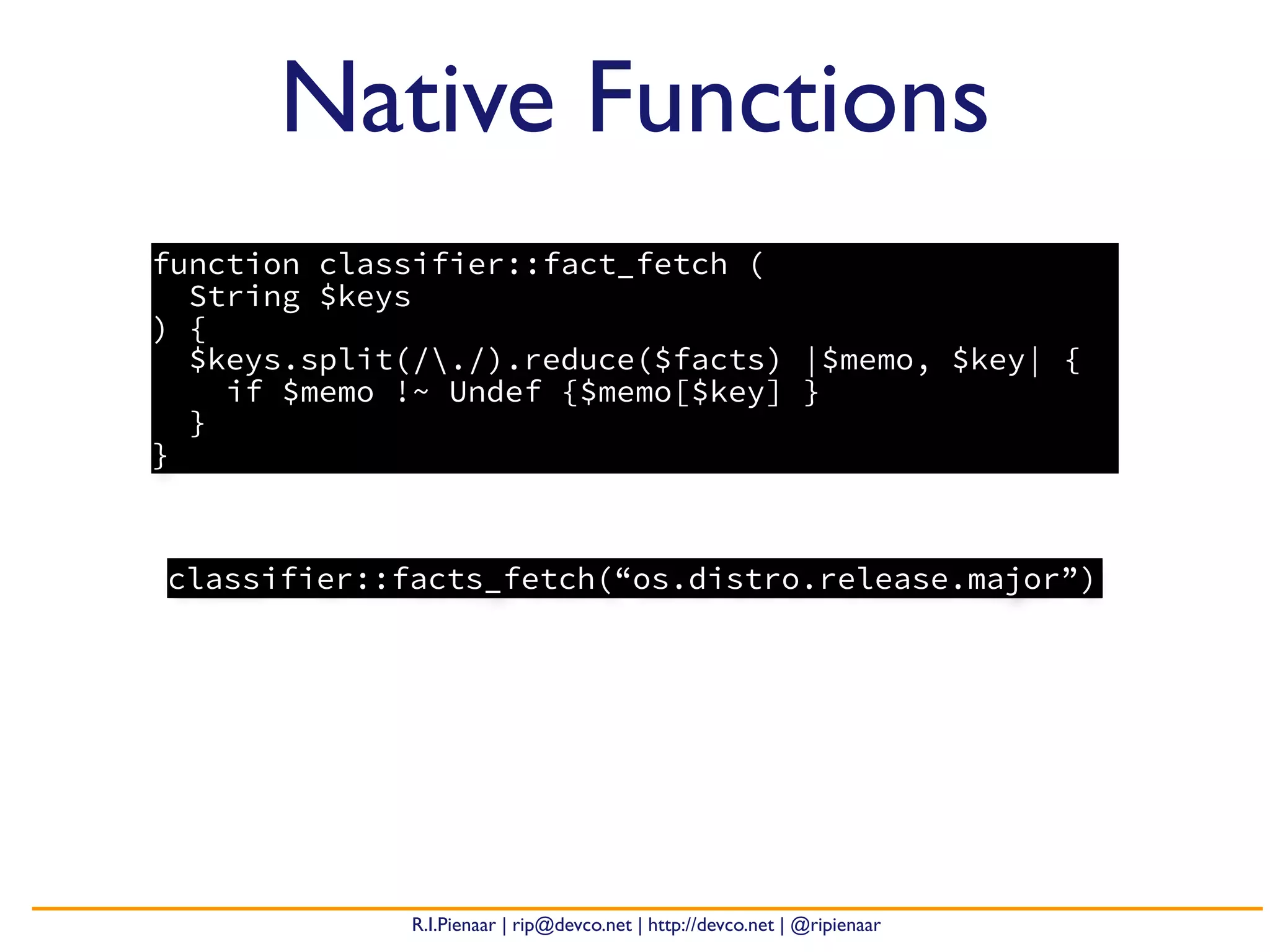 R.I.Pienaar | rip@devco.net | http://devco.net | @ripienaar
Native Functions
function classifier::fact_fetch (
String $keys
) {
$keys.split(/./).reduce($facts) |$memo, $key| {
if $memo !~ Undef {$memo[$key] }
}
}
classifier::facts_fetch(“os.distro.release.major”)
 
