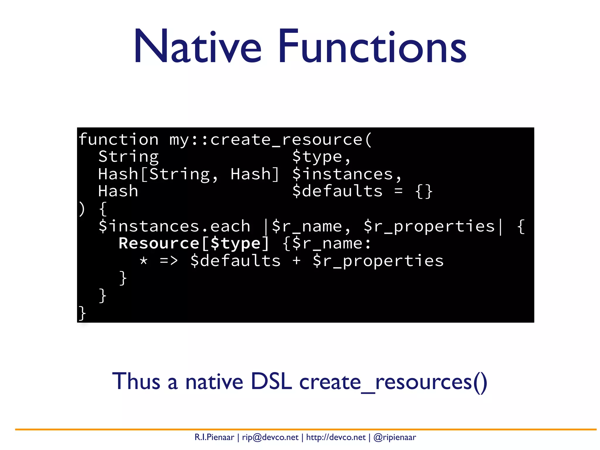 R.I.Pienaar | rip@devco.net | http://devco.net | @ripienaar
Native Functions
function my::create_resource(
String $type,
Hash[String, Hash] $instances,
Hash $defaults = {}
) {
$instances.each |$r_name, $r_properties| {
Resource[$type] {$r_name:
* => $defaults + $r_properties
}
}
}
Thus a native DSL create_resources()
 